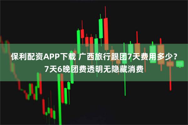 保利配资APP下载 广西旅行跟团7天费用多少？7天6晚团费透明无隐藏消费