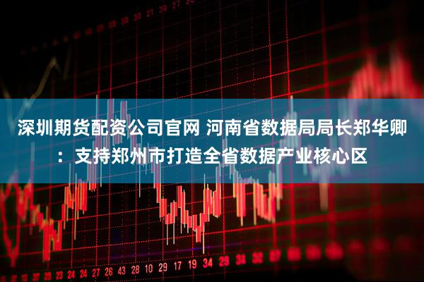 深圳期货配资公司官网 河南省数据局局长郑华卿：支持郑州市打造全省数据产业核心区