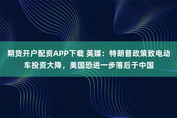 期货开户配资APP下载 英媒：特朗普政策致电动车投资大降，美国恐进一步落后于中国