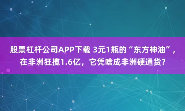 股票杠杆公司APP下载 3元1瓶的“东方神油”，在非洲狂揽1.6亿，它凭啥成非洲硬通货？