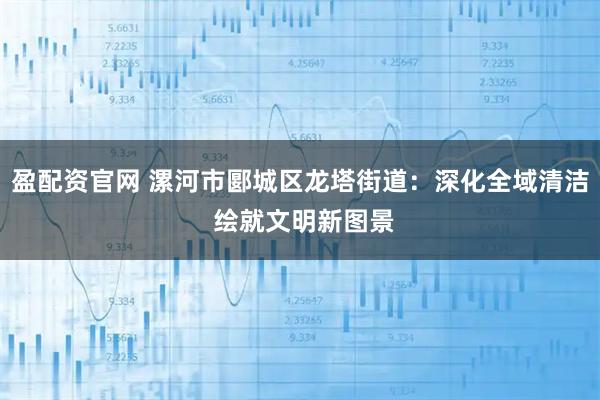 盈配资官网 漯河市郾城区龙塔街道：深化全域清洁 绘就文明新图景