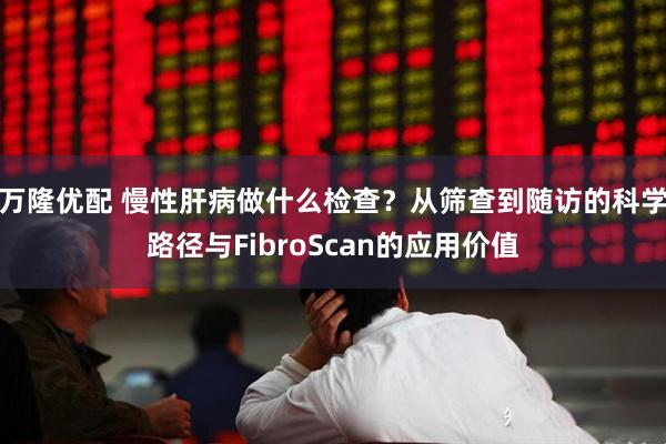 万隆优配 慢性肝病做什么检查?从筛查到随访的科学路径与FibroScan的应用价值