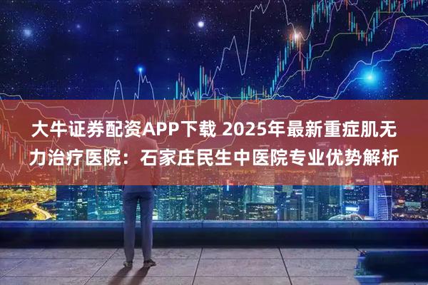 大牛证券配资APP下载 2025年最新重症肌无力治疗医院:石家庄民生中医院专业优势解析