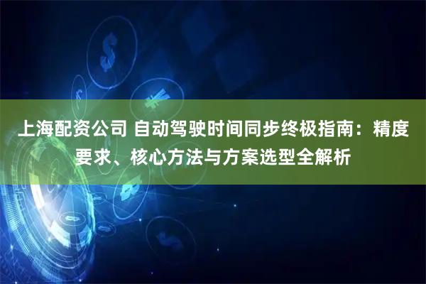 上海配资公司 自动驾驶时间同步终极指南:精度要求、核心方法与方案选型全解析