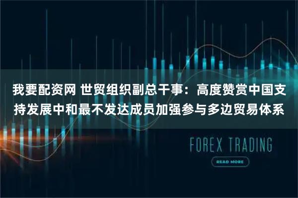 我要配资网 世贸组织副总干事：高度赞赏中国支持发展中和最不发达成员加强参与多边贸易体系