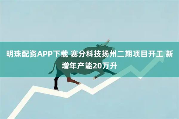 明珠配资APP下载 赛分科技扬州二期项目开工 新增年产能20万升
