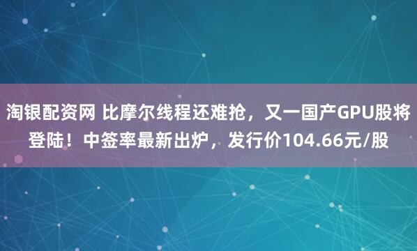 淘银配资网 比摩尔线程还难抢，又一国产GPU股将登陆！中签率最新出炉，发行价104.66元/股