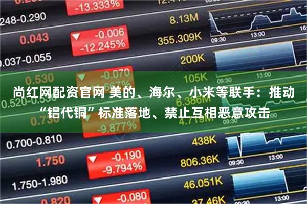 尚红网配资官网 美的、海尔、小米等联手：推动“铝代铜”标准落地、禁止互相恶意攻击