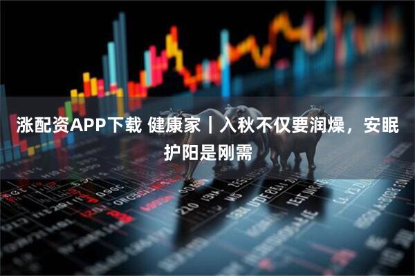 涨配资APP下载 健康家｜入秋不仅要润燥，安眠护阳是刚需