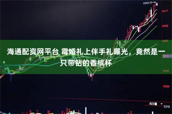 海通配资网平台 霉婚礼上伴手礼曝光，竟然是一只带钻的香槟杯