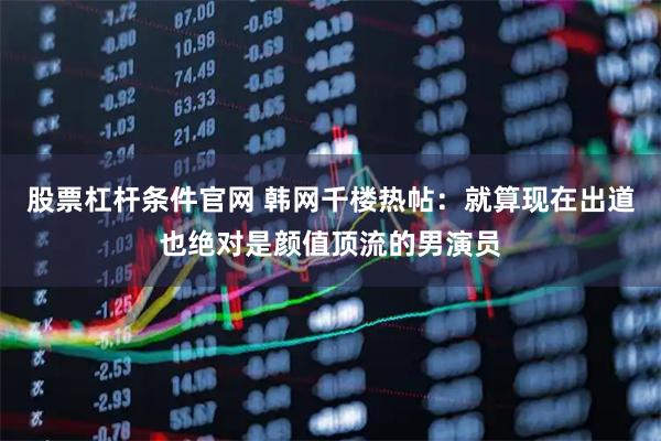 股票杠杆条件官网 韩网千楼热帖：就算现在出道也绝对是颜值顶流的男演员