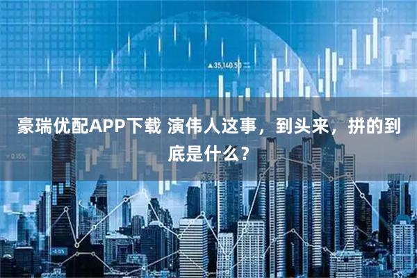 豪瑞优配APP下载 演伟人这事，到头来，拼的到底是什么？