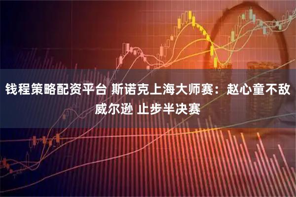 钱程策略配资平台 斯诺克上海大师赛：赵心童不敌威尔逊 止步半决赛