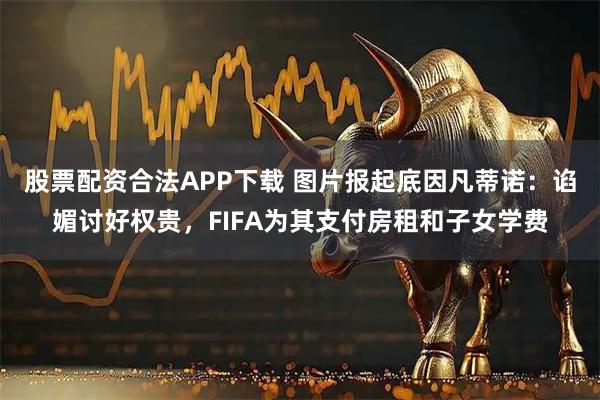 股票配资合法APP下载 图片报起底因凡蒂诺：谄媚讨好权贵，FIFA为其支付房租和子女学费